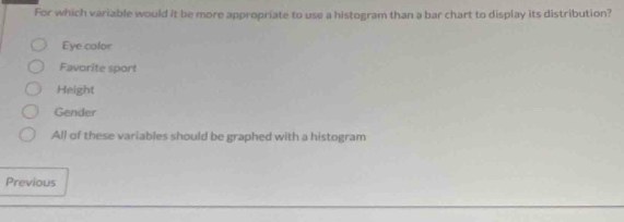 For which variable would it be more appropriate to use a histogram than a bar chart to display its distribution?
Eye color
Favorite sport
Height
Gender
All of these variables should be graphed with a histogram
Previous