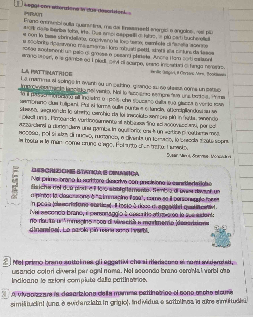 Leggi con attenzione le due descrizioni.   
PIRATI
Erano entrambi sulia quarantina, ma dai IineamentI energici e angolosi, resi più
arditi dalle barbe folte, irte. Due ampi cappeIII di feltro, in più parti bucherellati
e con le tese sbrindellate, coprivano le loro teste; camêcle di flanella lacerate
e scolorite riparavano malamente i loro robusti pettl, stretti alla cintura da fasce
rosse sostenenti un paio di grosse e pesanti pistole. Anche i loro corti calzonI
erano laceri, e le gambe ed i piedi, privi di scarpe, erano imbrattati di fango nerastro.
LA PATTINATRICE
Emilio Salgari, // Corsaro Nero, Booklassic
La mamma si spinge in avanti su un pattino, girando su se stessa come un petalo
Improwisamente lanciato nel vento. Noi le facciamo sempre fare una trottola. Prima
fa il passo incrociato ali’indietro e i polsi che sbucano dalla sua giacca a vento rosa
sembrano due tulipani. Poi si ferma sulle punte e si lancia, attorcigliandosi su se
stessa, seguendo lo stretto cerchio da lei tracciato sempre più in fretta, tenendo
i piedi uniti. Roteando vorticosamente si abbassa fino ad accovacciarsi, per poi
azzardarsi a distendere una gamba in equilibrio: ora è un vortice piroettante rosa
acceso, poi si alza di nuovo, ruotando, e diventa un tornado, le braccia alzate sopra
la testa e le mani come crune d'ago. Poi tutto d'un tratto: l'arresto.
Susan Minot, Scimmie, Mondadori
DESCRIZIONE STATICA E DINAMICA
Nel primo brano lo scrittore descrive con precisione le caratteristiche
fisiche dei due pirati e il loro abbigliamento. Sembra di avere davanti un
dipinto: la descrizione è “a immagine fissa", come se il personaggio fosse
in posa (descrizione statica). Il testo è ricco di aggettivi qualificativi.
Nel secondo brano, il personaggio è descritto attraverso le sue azion!:
ne risulta un'immagine ricca di vivacità e movimento (descrizione
dinamica). Le parole più usate sono i verbi.
2 Nel primo brano sottolinea gli aggettivi che si riferiscono ai nomi evidenziati,
usando colori diversi per ogni nome. Nel secondo brano cerchia i verbi che
indicano le azioni compiute dalla pattinatrice.
3 * A vivacizzare la descrizione della mamma pattinatrice ci sono anche alcune
similitudini (una è evidenziata in grigio). Individua e sottolinea le altre similitudini.