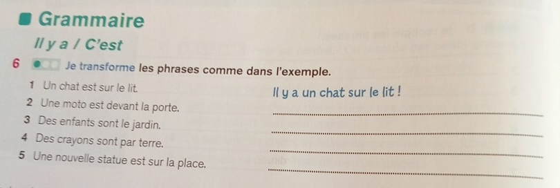 Grammaire 
ll y a / C'est 
6 Je transforme les phrases comme dans l'exemple. 
1 Un chat est sur le lit. ll y a un chat sur le lit ! 
2 Une moto est devant la porte. 
_ 
_ 
3 Des enfants sont le jardin. 
_ 
4 Des crayons sont par terre. 
_ 
5 Une nouvelle statue est sur la place.