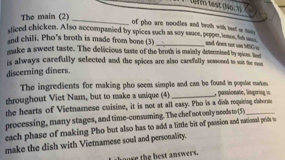 lerm test (No. 1) 
_ 
The main (2) 
of pho are noodles and broth with beef or thinly 
sliced chicken. Also accompanied by spices such as soy sauce, pepper, lemon, fish sauce, 
and chili. Pho’s broth is made from bone (3)_ 
and does not use MSG to 
make a sweet taste. The delicious taste of the broth is mainly determined by spices. Beef 
is always carefully selected and the spices are also carefully seasoned to suit the most 
discerning diners. 
The ingredients for making pho seem simple and can be found in popular markets 
throughout Viet Nam, but to make a unique (4)_ 
, passionate, lingering in 
the hearts of Vietnamese cuisine, it is not at all easy. Pho is a dish requiring elaborate 
processing, many stages, and time-consuming. The chef not only needs to (5)_ 
each phase of making Pho but also has to add a little bit of passion and national pride to 
make the dish with Vietnamese soul and personality. 
o e the best answers.