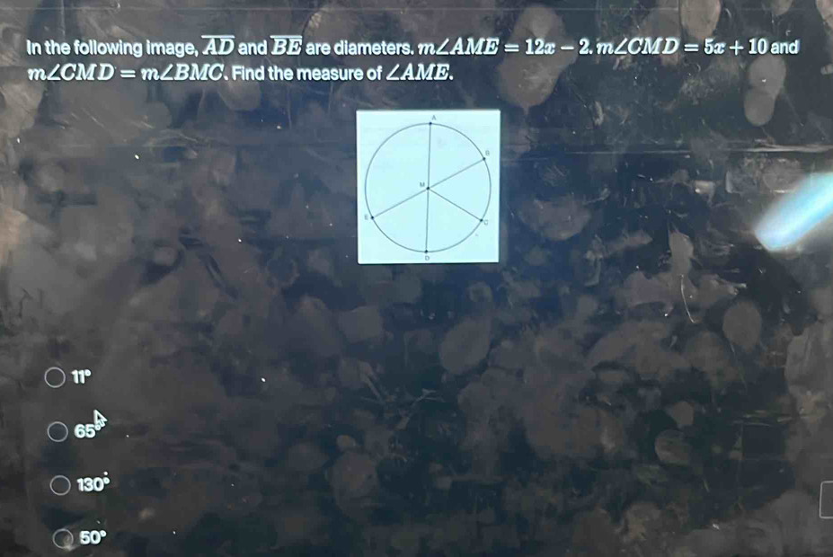 In the following image, overline AD and overline BE are diameters. m∠ AME=12x-2 m. ∠ CMD=5x+10 and
m∠ CMD=m∠ BMC. Find the measure of ∠ AME.
11°
65°
130°
50°