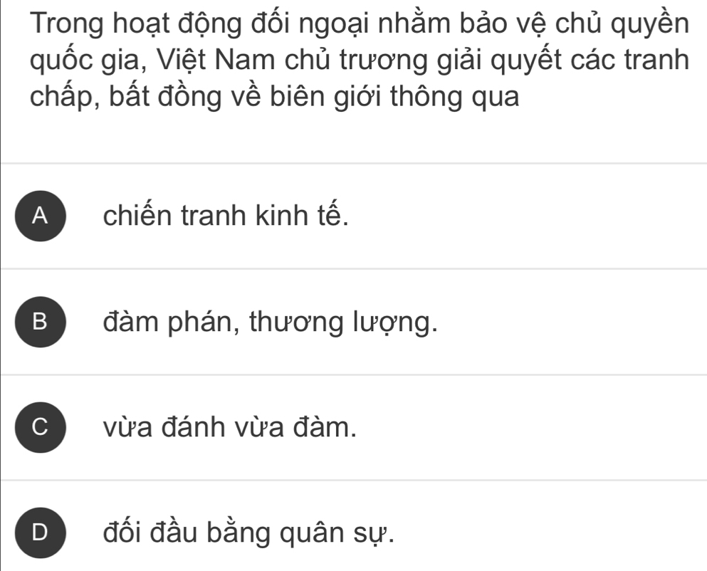 Trong hoạt động đối ngoại nhằm bảo vệ chủ quyền
quốc gia, Việt Nam chủ trương giải quyết các tranh
chấp, bất đồng về biên giới thông qua
A chiến tranh kinh tế.
B ) đàm phán, thương lượng.
vừa đánh vừa đàm.
D đối đầu bằng quân sự.