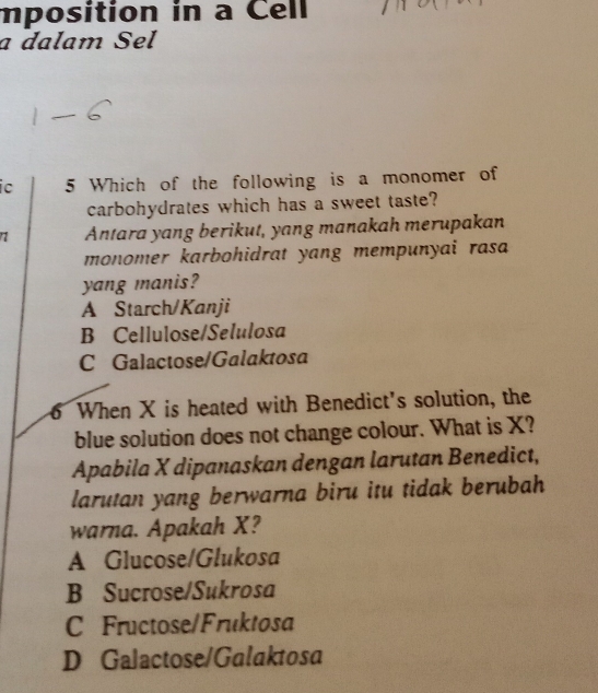 mposition in a Cell
a dalam Sel
c 5 Which of the following is a monomer of
carbohydrates which has a sweet taste?
Antara yang berikut, yang manakah merupakan
monomer karbohidrat yang mempunyai rasa 
yang manis?
A Starch/Kanji
B Cellulose/Selulosa
C Galactose/Galaktosa
6 When X is heated with Benedict's solution, the
blue solution does not change colour. What is X?
Apabila X dipanaskan dengan larutan Benedict,
larutan yang berwarna biru itu tidak berubah
warna. Apakah X?
A Glucose/Glukosa
B Sucrose/Sukrosa
C Fructose/Fruktosa
D Galactose/Galaktosa