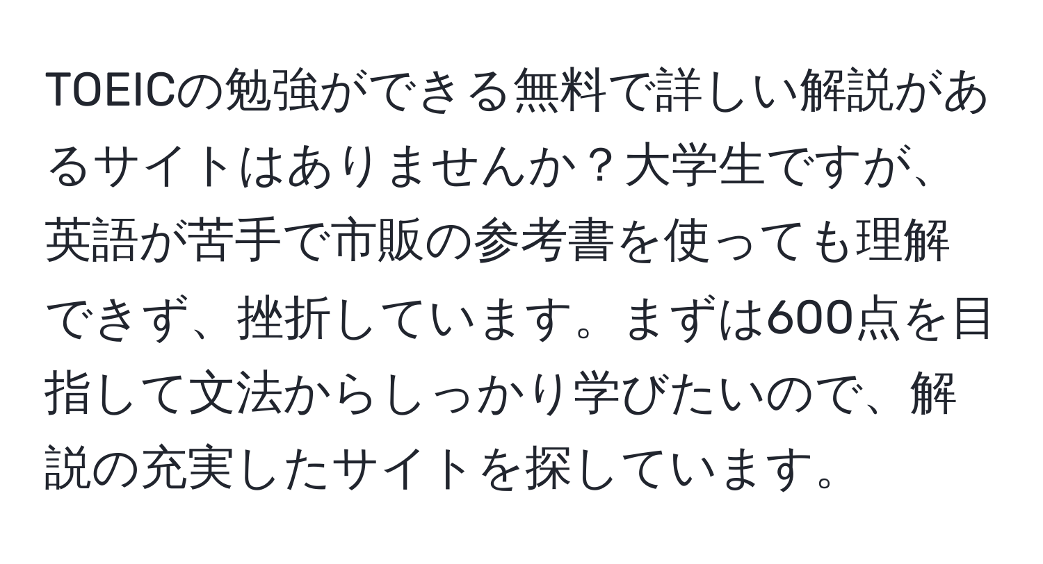 TOEICの勉強ができる無料で詳しい解説があるサイトはありませんか？大学生ですが、英語が苦手で市販の参考書を使っても理解できず、挫折しています。まずは600点を目指して文法からしっかり学びたいので、解説の充実したサイトを探しています。