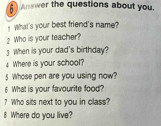 Answer the questions about you. 
1 What's your best friend's name? 
2 Who is your teacher? 
3 When is your dad's birthday? 
4 Where is your school? 
5 Whose pen are you using now? 
6 What is your favourite food? 
7 Who sits next to you in class? 
8 Where do you live?