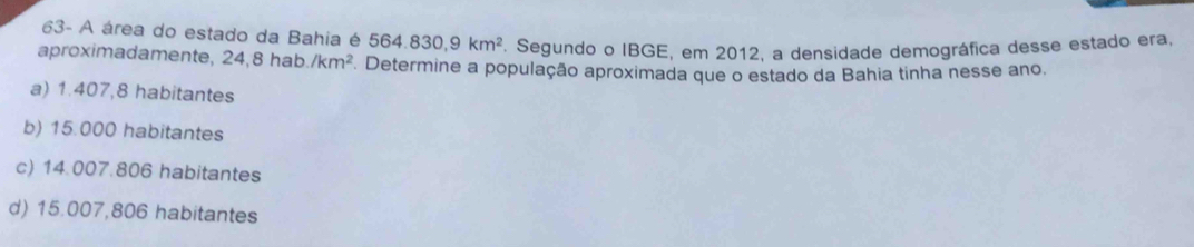 63- A área do estado da Bahia é ! 564.830, 9km^2. Segundo o IBGE, em 2012, a densidade demográfica desse estado era,
aproximadamente, 24, 8hab./km^2 Determine a população aproximada que o estado da Bahia tinha nesse ano.
a) 1.407,8 habitantes
b) 15.000 habitantes
c) 14.007.806 habitantes
d) 15.007,806 habitantes