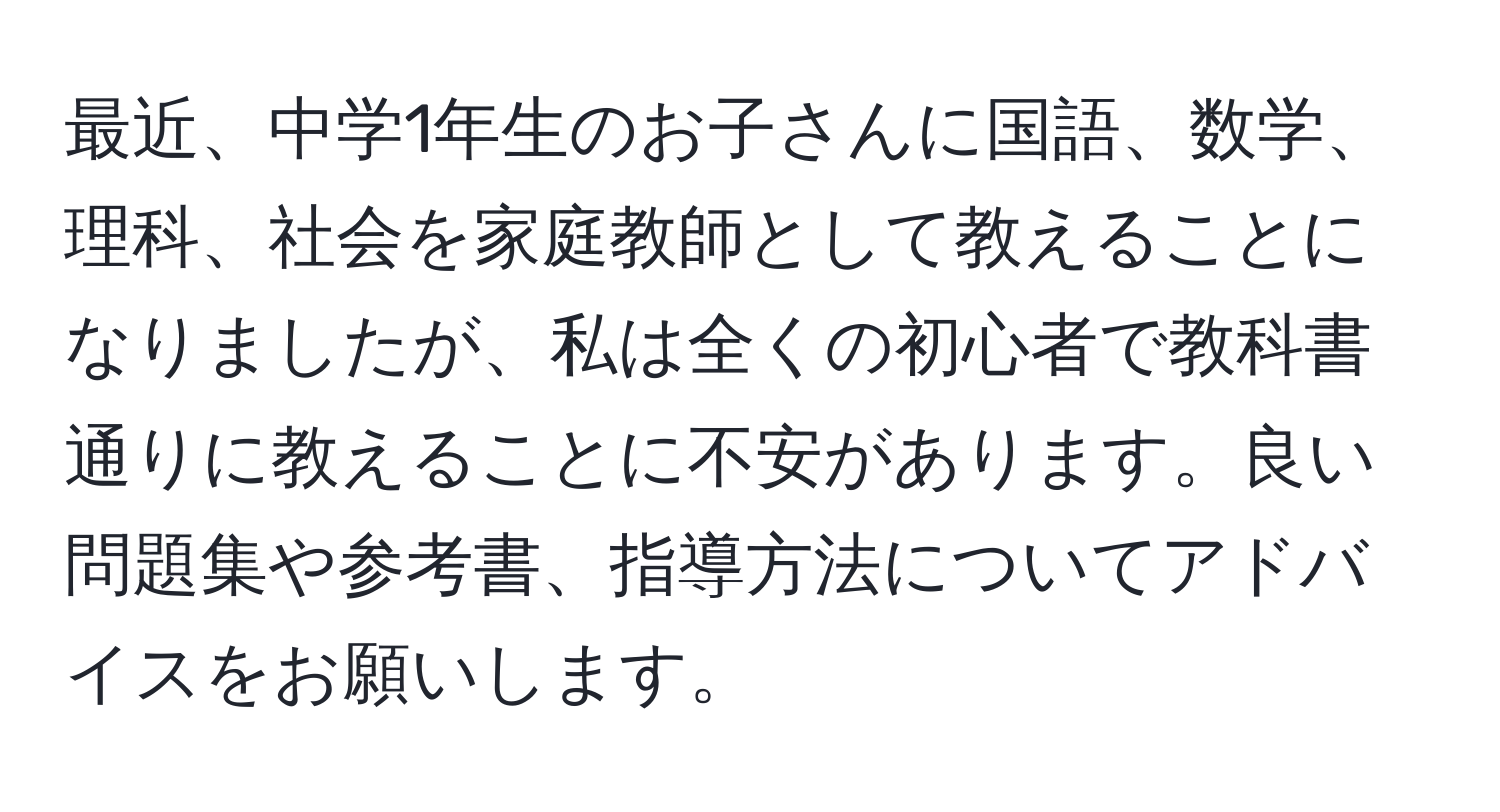 最近、中学1年生のお子さんに国語、数学、理科、社会を家庭教師として教えることになりましたが、私は全くの初心者で教科書通りに教えることに不安があります。良い問題集や参考書、指導方法についてアドバイスをお願いします。