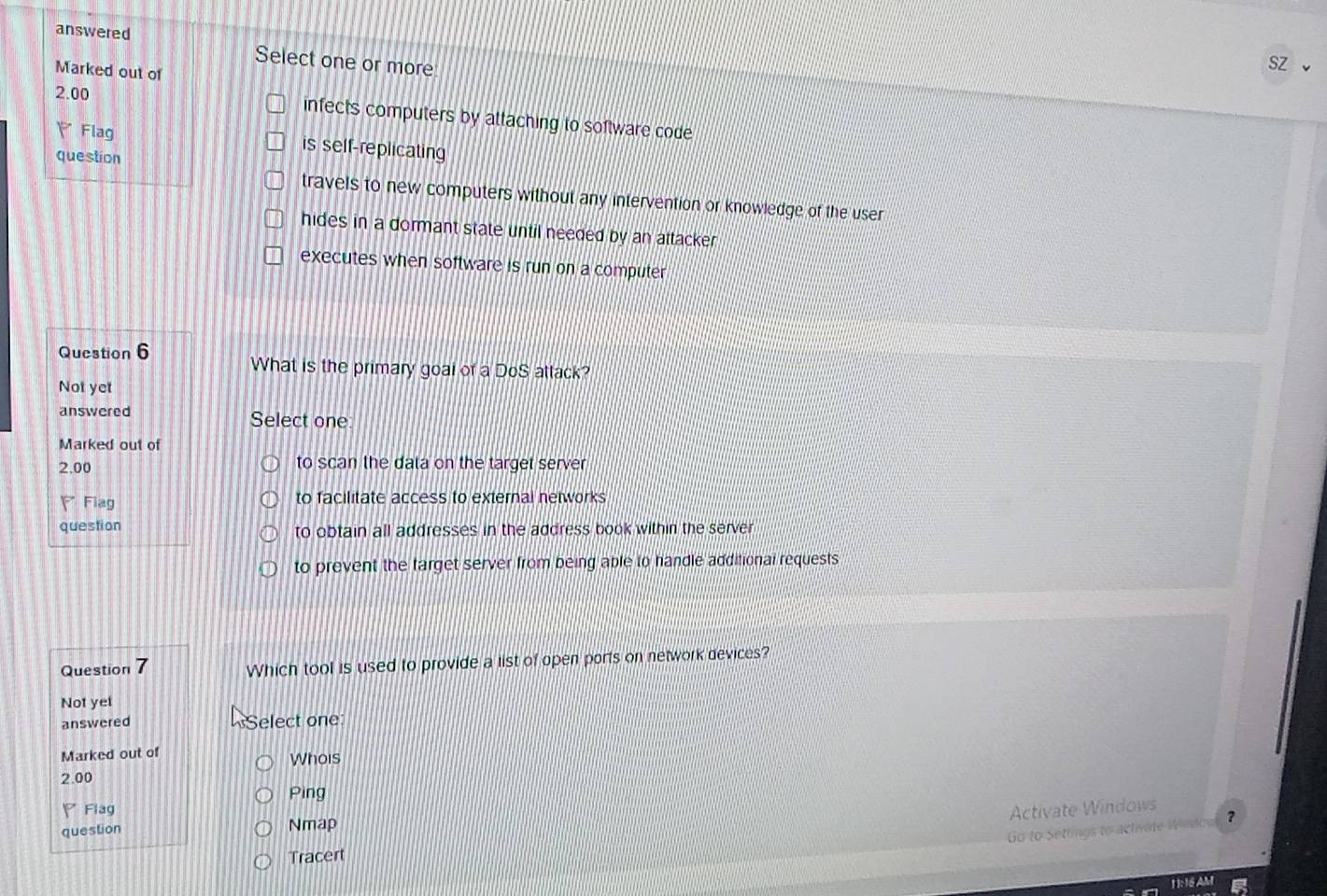 answered Select one or more
Marked out of
sz
2.00 infects computers by attaching to software code
Flag is self-replicating
question
travels to new computers without any intervention or knowledge of the user
hides in a dormant state until needed by an attacker
executes when software is run on a computer
Question 6 What is the primary goal of a DoS attack?
Not yet
answered Select one
Marked out of
2.00 to scan the data on the target server
F Flag to facilitate access to external networks
question to obtain all addresses in the address book within the server
to prevent the target server from being able to handle additional requests
Question 7 Which tool is used to provide a list of open ports on network devices?
Not yet
answered Select one
Marked out of Whois
2.00
Ping
Flag Activate Windows ?
question Nmap
Go to Settings to activate Wndoa
Tracert