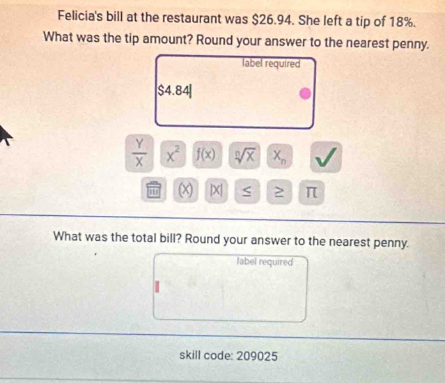 Felicia's bill at the restaurant was $26.94. She left a tip of 18%. 
What was the tip amount? Round your answer to the nearest penny. 
label required
$4. 84
 Y/X  x^2 f(x) sqrt[n](x) X_n
1 (x) |X| S ≥ π
What was the total bill? Round your answer to the nearest penny. 
label required 
skill code: 209025