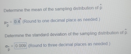 Determine the mean of the sampling distribution of hat p
mu _hat wedge =0.4 endarray  (Round to one decimal place as needed.) 
Determine the standard deviation of the sampling distribution of hat p.
sigma _wedge =|0.009 (Round to three decimal places as needed.) 
p □ 