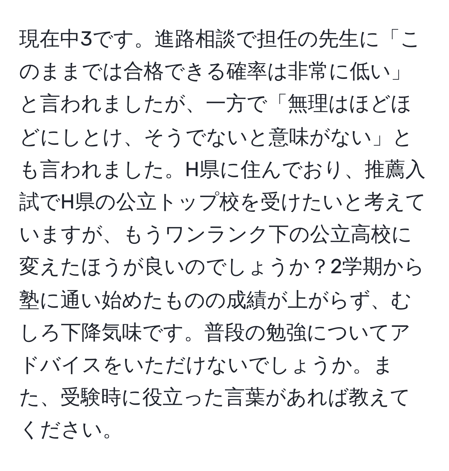 現在中3です。進路相談で担任の先生に「このままでは合格できる確率は非常に低い」と言われましたが、一方で「無理はほどほどにしとけ、そうでないと意味がない」とも言われました。H県に住んでおり、推薦入試でH県の公立トップ校を受けたいと考えていますが、もうワンランク下の公立高校に変えたほうが良いのでしょうか？2学期から塾に通い始めたものの成績が上がらず、むしろ下降気味です。普段の勉強についてアドバイスをいただけないでしょうか。また、受験時に役立った言葉があれば教えてください。