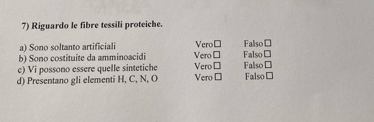 Riguardo le fibre tessili proteiche.
Vero
a) Sono soltanto artificiali □ Falso □ 
b) Sono costituite da amminoacidi Vero □ Falso □ 
c) Vi possono essere quelle sintetiche Vero □ Falso □ 
d) Presentano gli elementi H, C, N, O Vero □ Falso □