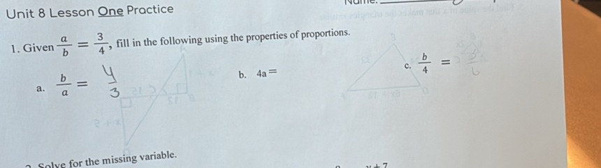 Lesson One Practice 
Name._ 
1. Given  a/b = 3/4  , fill in the following using the properties of proportions. 
c.  b/4 =
a.  b/a =
b. 4a=
Solve for the missing variable.
x+7