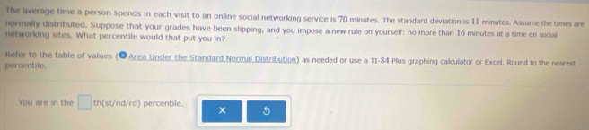 The average time a person spends in each visit to an online social networking service is 70 minutes. The standard déviation is 11 minutes. Assume the times are 
normally distributed. Suppose that your grades have been slipping, and you impose a new rule on yourself: no more than 16 minutes at a time on social 
networking sites. What percentile would that put you in? 
Refer to the table of values (OArea Under the Standard Normal Distribution) as needed or use a TI-84 Plus graphing calculator or Excel. Round to the nearest 
percentile. 
You are in the □ th(st/nd/rd) percentile. × 5