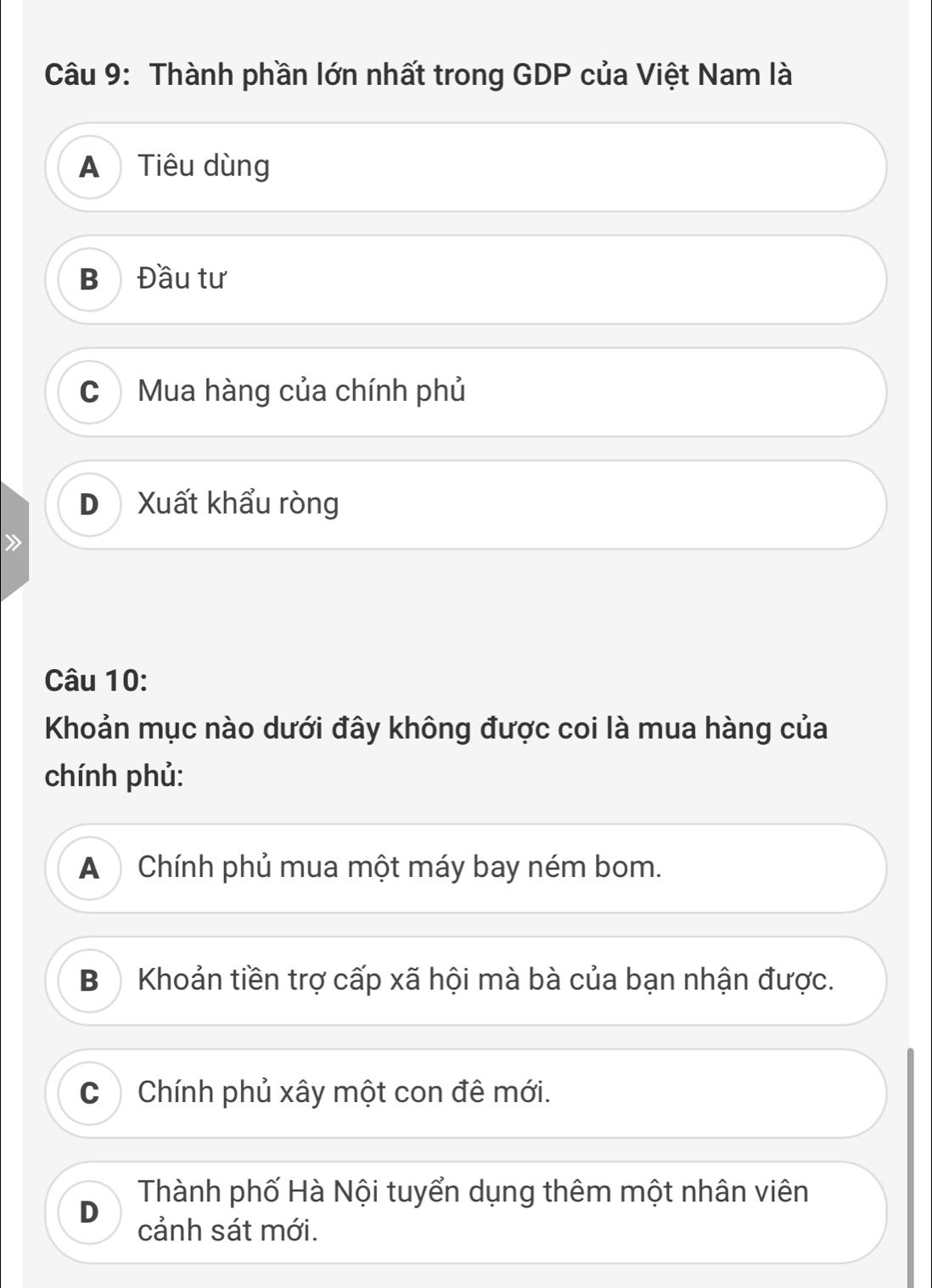 Thành phần lớn nhất trong GDP của Việt Nam là
A Tiêu dùng
B Đầu tư
C Mua hàng của chính phủ
D Xuất khẩu ròng
Câu 10:
Khoản mục nào dưới đây không được coi là mua hàng của
chính phủ:
A Chính phủ mua một máy bay ném bom.
B) Khoản tiền trợ cấp xã hội mà bà của bạn nhận được.
CChính phủ xây một con đê mới.
Thành phố Hà Nội tuyển dụng thêm một nhân viên
D
cảnh sát mới.