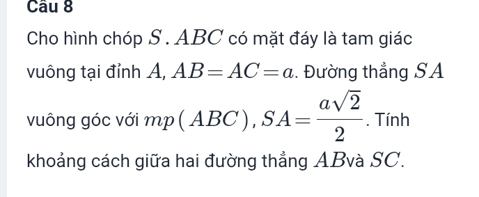 Cho hình chóp S. ABC có mặt đáy là tam giác 
vuông tại đỉnh A, AB=AC=a. Đường thắng SA 
vuông góc với mp(ABC), SA= asqrt(2)/2 . Tính 
khoảng cách giữa hai đường thẳng ABvà SC.