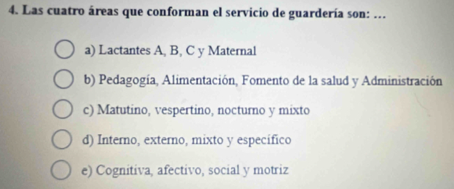 Las cuatro áreas que conforman el servicio de guardería son: ...
a) Lactantes A, B, C y Maternal
b) Pedagogía, Alimentación, Fomento de la salud y Administración
c) Matutino, vespertino, nocturno y mixto
d) Interno, externo, mixto y específico
e) Cognitiva, afectivo, social y motriz