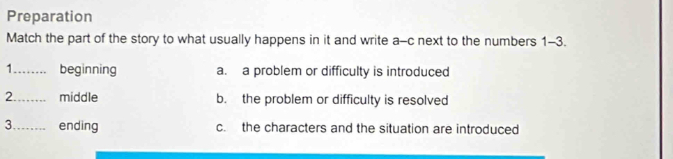 Preparation
Match the part of the story to what usually happens in it and write a-c next to the numbers 1-3.
1._ beginning a. a problem or difficulty is introduced
2._ middle b. the problem or difficulty is resolved
3_ ending c. the characters and the situation are introduced