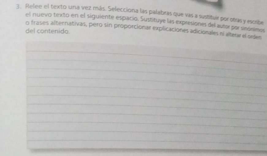 Relee el texto una vez más. Selecciona las palabras que vas a sustituir por otras y escribe 
el nuevo texto en el siguiente espacio. Sustituye las expresiones del autor por sinónimos 
del contenido. o frases alternativas, pero sin proporcionar explicaciones adicionales ní alterar el orden 
_ 
_ 
_ 
_ 
_ 
_ 
_ 
_ 
_ 
_ 
_ 
_