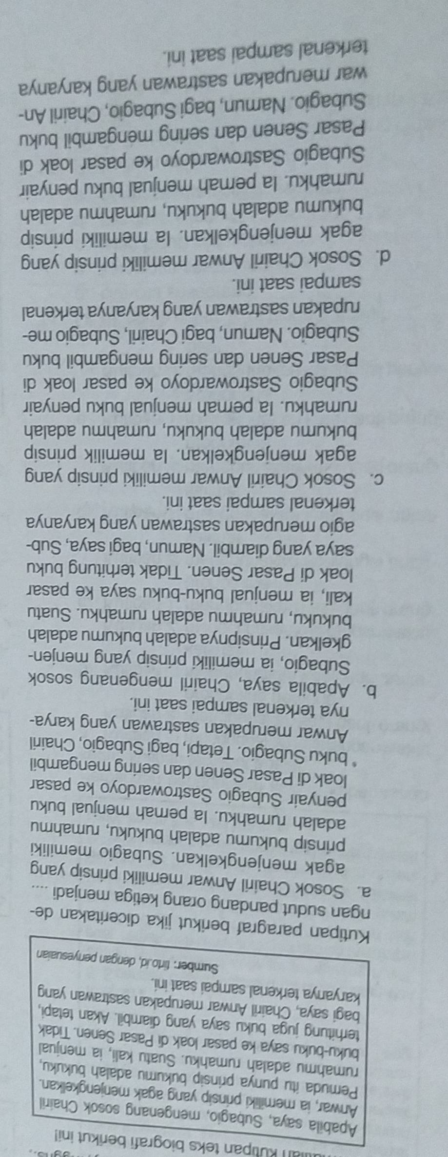 an kutipan teks biografi berikut ini!
Apabila saya, Subagio, mengenang sosok Chairil
Anwar, ia memiliki prinsip yang agak menjengkelkan.
Pemuda itu punya prinsip bukumu adalah bukuku.
rumahmu adalah rumahku. Suatu kali, ia menjual
buku-buku saya ke pasar loak di Pasar Senen. Tidak
terhitung juga buku saya yang diambil. Akan tetapi,
bagi saya, Chairil Anwar merupakan sastrawan yang
karyanya terkenal sampai saat ini.
Sumber: tirto.id, dengan penyesuaian
Kutipan paragraf berikut jika diceritakan de-
ngan sudut pandang orang ketiga menjadi ....
a. Sosok Chairil Anwar memiliki prinsip yang
agak menjengkelkan. Subagio memiliki
prinsip bukumu adalah bukuku, rumahmu
adalah rumahku. la pernah menjual buku
penyair Subagio Sastrowardoyo ke pasar
loak di Pasar Senen dan sering mengambil
buku Subagio. Tetapi, bagi Subagio, Chairil
Anwar merupakan sastrawan yang karya-
nya terkenal sampai saat ini.
b. Apabila saya, Chairil mengenang sosok
Subagio, ia memiliki prinsip yang menjen-
gkelkan. Prinsipnya adalah bukumu adalah
bukuku, rumahmu adalah rumahku. Suatu
kali, ia menjual buku-buku saya ke pasar
loak di Pasar Senen. Tidak terhitung buku
saya yang diambil. Namun, bagi saya, Sub-
agio merupakan sastrawan yang karyanya
terkenal sampai saat ini.
c. Sosok Chairil Anwar memiliki prinsip yang
agak menjengkelkan. la memilik prinsip
bukumu adalah bukuku, rumahmu adalah
rumahku. la pernah menjual buku penyair
Subagio Sastrowardoyo ke pasar loak di
Pasar Senen dan sering mengambil buku
Subagio. Namun, bagi Chairil, Subagio me-
rupakan sastrawan yang karyanya terkenal
sampai saat ini.
d. Sosok Chairil Anwar memiliki prinsip yang
agak menjengkelkan. la memiliki prinsip
bukumu adalah bukuku, rumahmu adalah
rumahku. la pernah menjual buku penyair
Subagio Sastrowardoyo ke pasar loak di
Pasar Senen dan sering mengambil buku
Subagio. Namun, bagi Subagio, Chairil An-
war merupakan sastrawan yang karyanya
terkenal sampai saat ini.