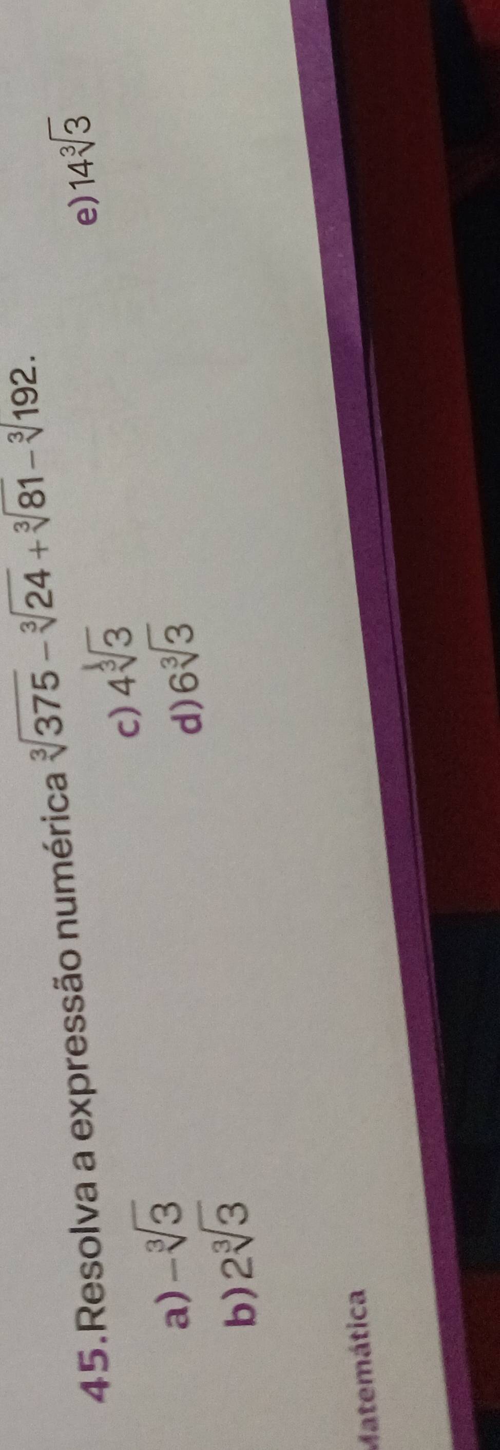 Resolva a expressão numérica sqrt[3](375)-sqrt[3](24)+sqrt[3](81)-sqrt[3](192.)
c) 4sqrt[3](3)
e) 14sqrt[3](3)
a) -sqrt[3](3) 6sqrt[3](3)
d)
b) 2sqrt[3](3)
Matemática