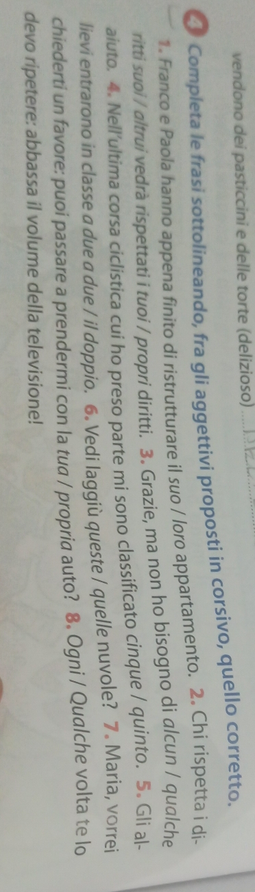 vendono dei pasticcini e delle torte (delizioso)_ 
Completa le frasi sottolineando, fra gli aggettivi proposti in corsivo, quello corretto. 
1. Franco e Paola hanno appena finito di ristrutturare il suo / loro appartamento. 2. Chi rispetta i di- 
ritti suoi / altrui vedrà rispettati i tuoi / propri diritti. 3. Grazie, ma non ho bisogno di alcun / qualche 
aiuto. 4. Nell’ultima corsa ciclistica cui ho preso parte mi sono classificato cinque / quinto. 5. Gli al- 
lievi entrarono in classe a due a due / il doppio. 6. Vedi laggiù queste / quelle nuvole? 7. Maria, vorrei 
chiederti un favore: puoi passare a prendermi con la tua / propria auto? 8. Ogni / Qualche volta te lo 
devo ripetere: abbassa il volume della televisione!