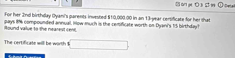 □0/1 pt つ3 $99 ① Detal 
For her 2nd birthday Dyani's parents invested $10,000.00 in an 13-year certificate for her that 
pays 8% compounded annual. How much is the certificate worth on Dyani's 15 birthday? 
Round value to the nearest cent. 
The certificate will be worth $ □. 
Suhmit Question