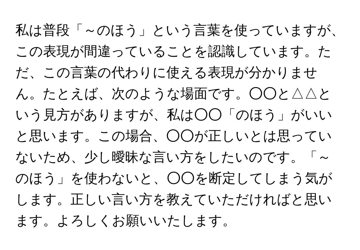 私は普段「～のほう」という言葉を使っていますが、この表現が間違っていることを認識しています。ただ、この言葉の代わりに使える表現が分かりません。たとえば、次のような場面です。○○と△△という見方がありますが、私は○○「のほう」がいいと思います。この場合、○○が正しいとは思っていないため、少し曖昧な言い方をしたいのです。「～のほう」を使わないと、○○を断定してしまう気がします。正しい言い方を教えていただければと思います。よろしくお願いいたします。