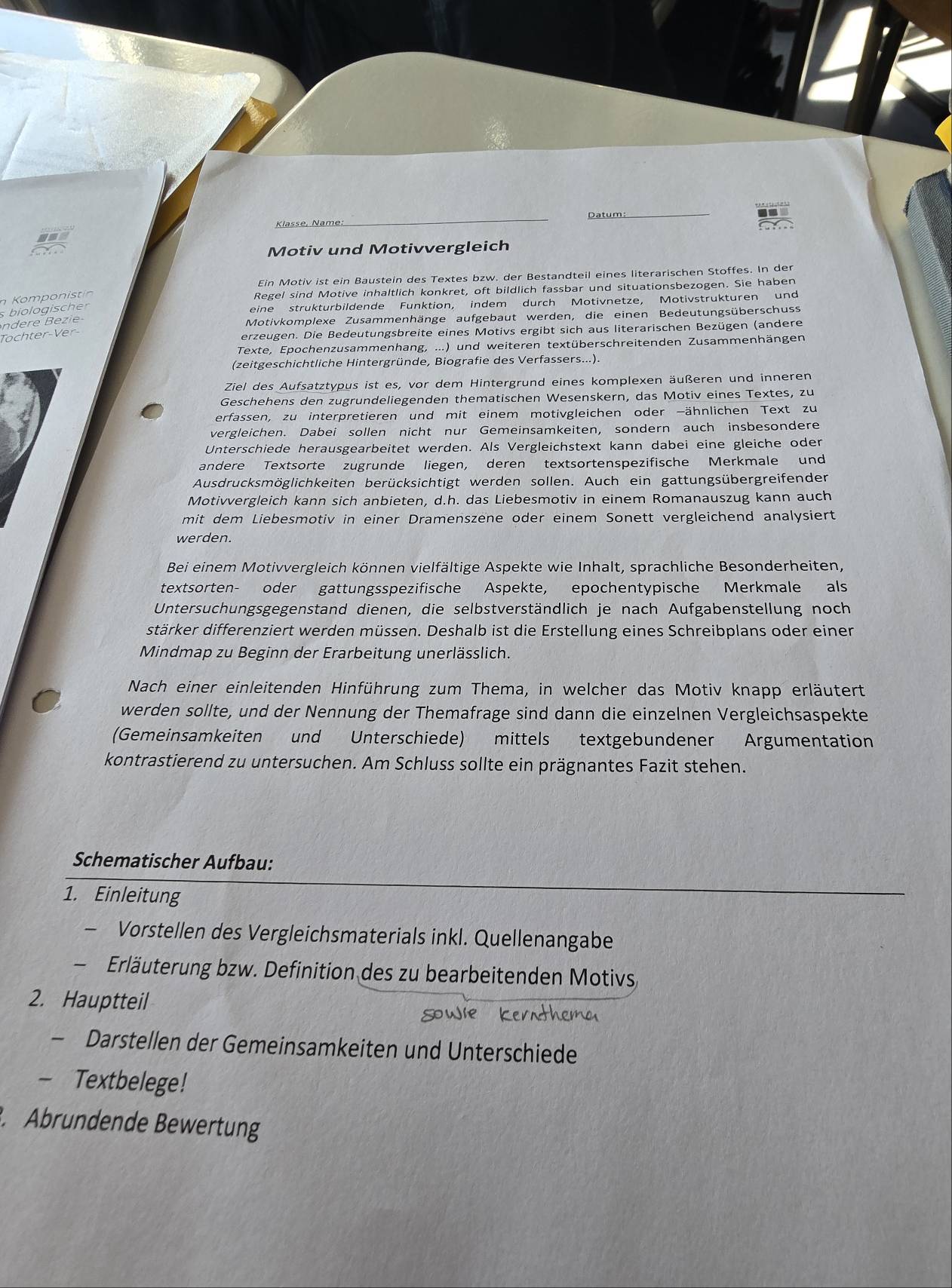 Datum
Klasse, Name:
_
_
Motiv und Motivvergleich
Ein Motiv ist ein Baustein des Textes bzw. der Bestandteil eines literarischen Stoffes. In der
n Komponistin
Regel sind Motive inhaltlich konkret, oft bildlich fassbar und situationsbezogen. Sie haben
s biologischer
eine strukturbildende Funktion, indem durch Motivnetze, Motivstrukturen und
Motivkomplexe Zusammenhänge aufgebaut werden, die einen Bedeutungsüberschuss
Töchter-Ver
erzeugen. Die Bedeutungsbreite eines Motivs ergibt sich aus literarischen Bezügen (andere
Texte, Epochenzusammenhang, ...) und weiteren textüberschreitenden Zusammenhängen
(zeitgeschichtliche Hintergründe, Biografie des Verfassers...).
Ziel des Aufsatztypus ist es, vor dem Hintergrund eines komplexen äußeren und inneren
Geschehens den zugrundeliegenden thematischen Wesenskern, das Motiv eines Textes, zu
erfassen, zu interpretieren und mit einem motivgleichen oder -ähnlichen Text zu
vergleichen. Dabei sollen nicht nur Gemeinsamkeiten, sondern auch insbesondere
Unterschiede herausgearbeitet werden. Als Vergleichstext kann dabei eine gleiche oder
andere Textsorte zugrunde liegen, deren textsortenspezifische Merkmale und
Ausdrucksmöglichkeiten berücksichtigt werden sollen. Auch ein gattungsübergreifender
Motivvergleich kann sich anbieten, d.h. das Liebesmotiv in einem Romanauszug kann auch
mit dem Liebesmotiv in einer Dramenszene oder einem Sonett vergleichend analysiert
werden.
Bei einem Motivvergleich können vielfältige Aspekte wie Inhalt, sprachliche Besonderheiten,
textsorten- oder gattungsspezifische Aspekte, epochentypische Merkmale als
Untersuchungsgegenstand dienen, die selbstverständlich je nach Aufgabenstellung noch
stärker differenziert werden müssen. Deshalb ist die Erstellung eines Schreibplans oder einen
Mindmap zu Beginn der Erarbeitung unerlässlich.
Nach einer einleitenden Hinführung zum Thema, in welcher das Motiv knapp erläutert
werden sollte, und der Nennung der Themafrage sind dann die einzelnen Vergleichsaspekte
(Gemeinsamkeiten und Unterschiede) mittels textgebundener Argumentation
kontrastierend zu untersuchen. Am Schluss sollte ein prägnantes Fazit stehen.
Schematischer Aufbau:
1. Einleitung
- Vorstellen des Vergleichsmaterials inkl. Quellenangabe
Erläuterung bzw. Definition des zu bearbeitenden Motivs
2. Hauptteil
- Darstellen der Gemeinsamkeiten und Unterschiede
- Textbelege!
. Abrundende Bewertung