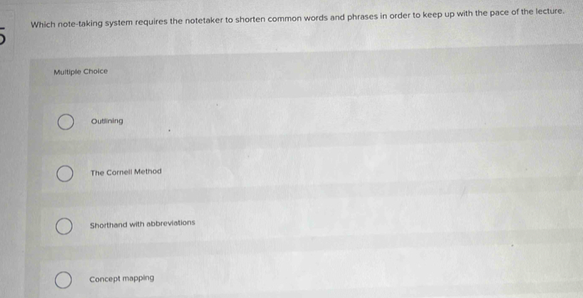 Which note-taking system requires the notetaker to shorten common words and phrases in order to keep up with the pace of the lecture.
Multiple Choice
Outlining
The Cornell Method
Shorthand with abbreviations
Concept mapping