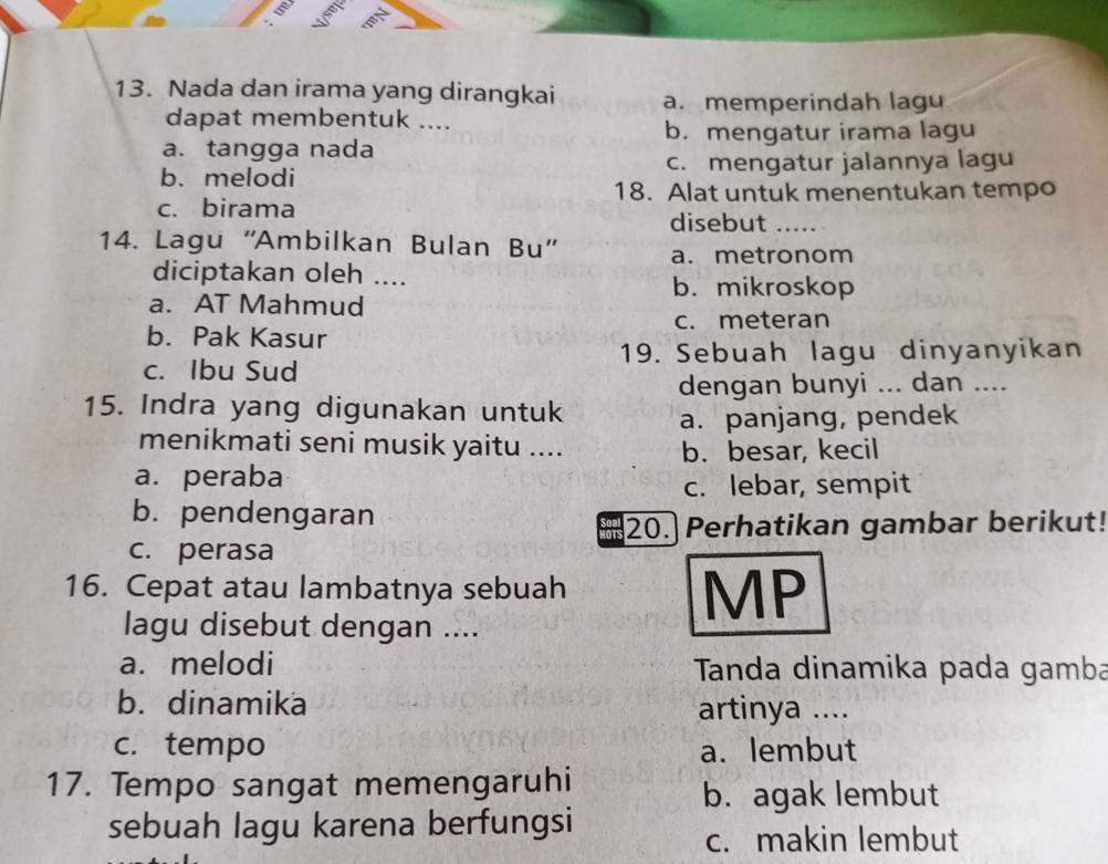 Nada dan irama yang dirangkai a.memperindah lagu
dapat membentuk ....
b. mengatur irama lagu
a. tangga nada
b. melodi c. mengatur jalannya lagu
18. Alat untuk menentukan tempo
c. birama
disebut_
14. Lagu ''Ambilkan Bulan Bu'' a. metronom
diciptakan oleh .... b. mikroskop
a. AT Mahmud
b. Pak Kasur c. meteran
19. Sebuah lagu dinyanyikan
c. Ibu Sud
dengan bunyi ... dan ....
15. Indra yang digunakan untuk a. panjang, pendek
menikmati seni musik yaitu ....
b. besar, kecil
a. peraba
c. lebar, sempit
b. pendengaran
ais 20. Perhatikan gambar berikut!
c. perasa
16. Cepat atau lambatnya sebuah
MP
lagu disebut dengan ....
a. melodi Tanda dinamika pada gamba
b. dinamika artinya ....
c. tempo a. lembut
17. Tempo sangat memengaruhi
b. agak lembut
sebuah lagu karena berfungsi
c. makin lembut