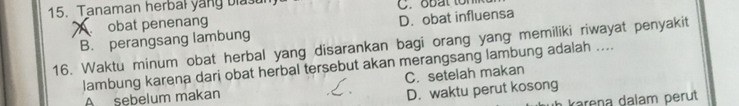 Tanaman herbal yang blast C. obat ton
obat penenang
B. perangsang lambung D. obat influensa
16. Waktu minum obat herbal yang disarankan bagi orang yang memiliki riwayat penyakit
lambung karena dari obat herbal tersebut akan merangsang lambung adalah ....
A sebelum makan C. setelah makan
D. waktu perut kosong
karena dalam perut