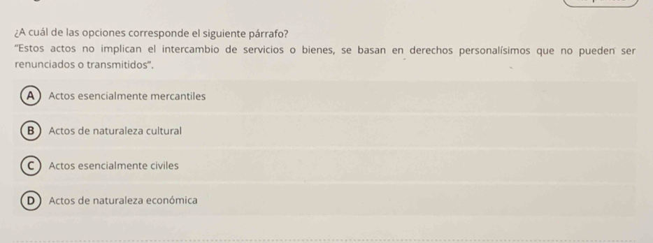 ¿A cuál de las opciones corresponde el siguiente párrafo?
''Estos actos no implican el intercambio de servicios o bienes, se basan en derechos personalísimos que no pueden ser
renunciados o transmitidos".
A Actos esencialmente mercantiles
B Actos de naturaleza cultural
C Actos esencialmente civiles
D )Actos de naturaleza económica