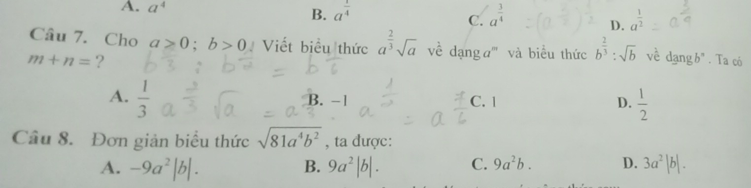 A. a^4 a^(frac 1)4
B.
C. a^(frac 3)4 a^(frac 1)2
D.
Câu 7. Cho a>0; b>0 Viết biểu thức a^(frac 2)3sqrt(a) về dạng a''' và biểu thức b^(frac 2)3:sqrt(b) về dangb^n. Ta có
m+n= ?
A.  1/3 
B. -1 C. 1 D.  1/2 
Câu 8. Đơn giản biểu thức sqrt(81a^4b^2) , ta được:
A. -9a^2|b|. B. 9a^2|b|. C. 9a^2b. D. 3a^2|b|.