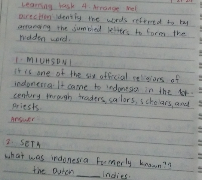 Learning task 4. Arrange me! 
pirection ldentify the words referred to by 
arranging the jumbled letters to form the 
nidden word. 
IMIUHSDNI 
it is one of the six official religions of 
indonesia. It came to indonesia in the l- 
century through traders, sailors, scholars, and 
priests. 
Answer: 
2. SETA 
what was indonesia formerly known? ? 
the outch _Indies.