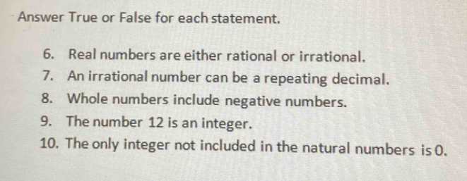 Answer True or False for each statement. 
6. Real numbers are either rational or irrational. 
7. An irrational number can be a repeating decimal. 
8. Whole numbers include negative numbers. 
9. The number 12 is an integer. 
10. The only integer not included in the natural numbers is 0.