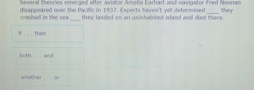 Several theories emerged after aviator Amelia Earhart and navigator Fred Noonan 
disappeared over the Pacific in 1937. Experts haven't yet determined _they 
_ 
crashed in the sea they landed on an uninhabited island and died there. 
if _then 
both _and 
whether . .. or