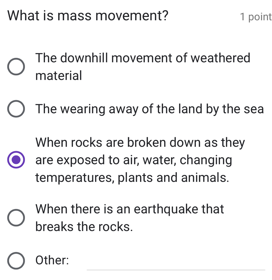 What is mass movement? 1 point
The downhill movement of weathered
material
The wearing away of the land by the sea
When rocks are broken down as they
are exposed to air, water, changing
temperatures, plants and animals.
When there is an earthquake that
breaks the rocks.
_
Other: