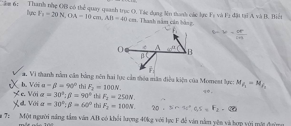 Thanh nhẹ OB có thể quay quanh trục O. Tác dụng lên thanh các lực F_1 và F_2 đặt tại A và B. Biết
lực F_1=20N, OA=10cm, AB=40cm. Thanh nằm cân bằng.
a. Vì thanh nằm cân bằng nên hai lực cần thỏa mãn điều kiện của Moment lực: M_vector F_1=M_vector F_2
b. Với alpha =beta =90° thì F_2=100N.
c. Với alpha =30°; beta =90° thì F_2=250N.
d. Với alpha =30°; beta =60° thì F_2=100N. 
* 7: Một người nâng tấm ván AB có khối lượng 40kg với lực F để ván nằm yên và hợp với mặt đường
20