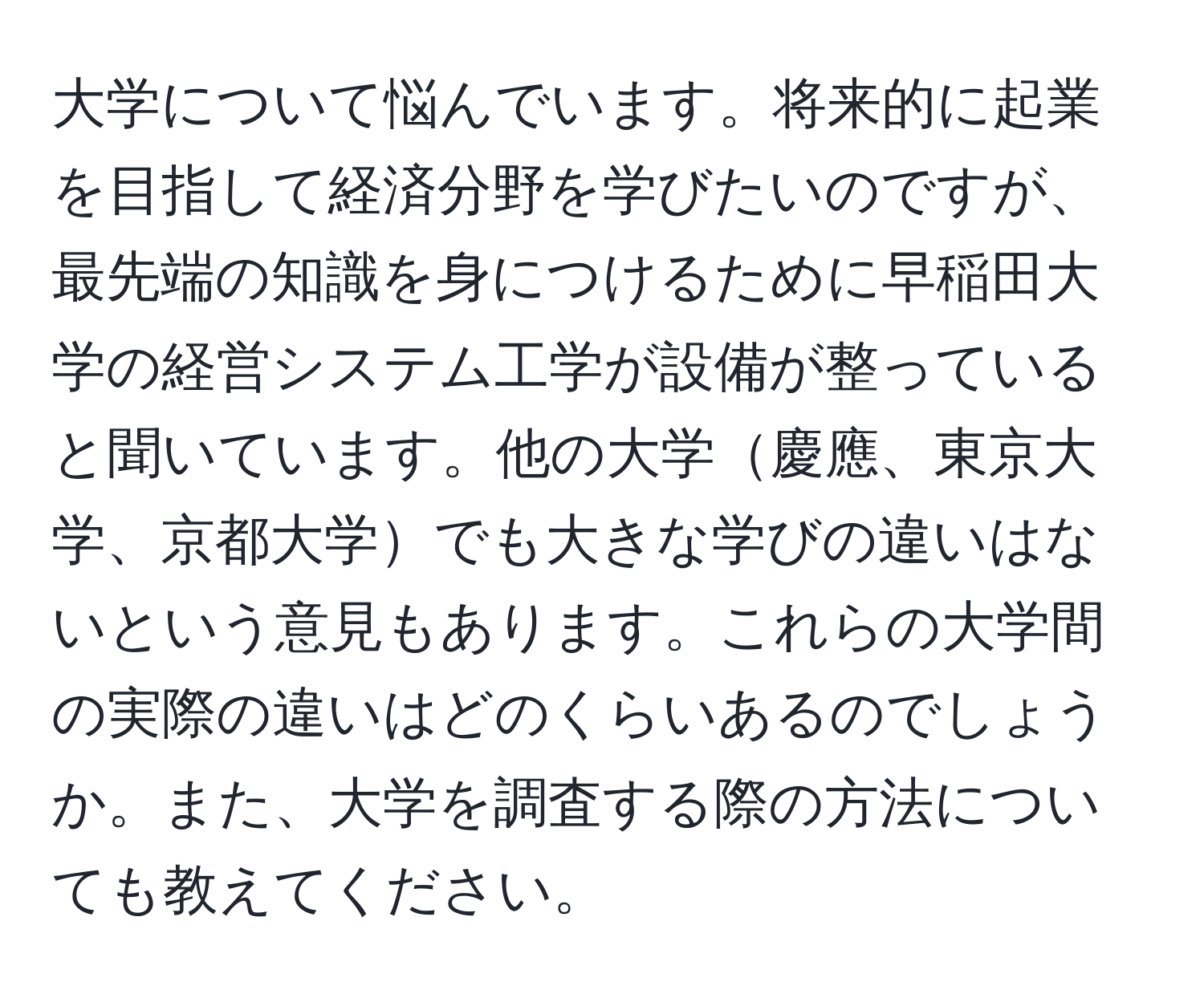 大学について悩んでいます。将来的に起業を目指して経済分野を学びたいのですが、最先端の知識を身につけるために早稲田大学の経営システム工学が設備が整っていると聞いています。他の大学慶應、東京大学、京都大学でも大きな学びの違いはないという意見もあります。これらの大学間の実際の違いはどのくらいあるのでしょうか。また、大学を調査する際の方法についても教えてください。