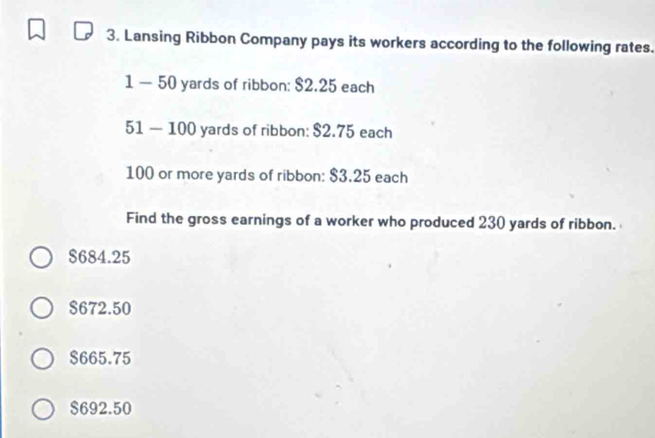 Lansing Ribbon Company pays its workers according to the following rates.
1 — 50 yards of ribbon: $2.25 each
51 — 100 yards of ribbon: $2.75 each
100 or more yards of ribbon: $3.25 each
Find the gross earnings of a worker who produced 230 yards of ribbon.
$684.25
$672.50
$665.75
$692.50