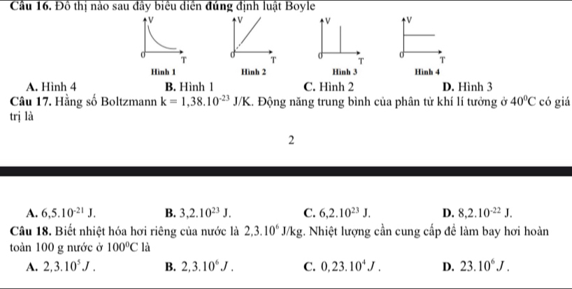 Cầu 16. Đồ thị nào sau đây biểu diền đúng định luật Boyle
V
V
V
V
0 T
T d
T
T
Hình 1 Hình 2 Hình 3 Hình 4
A. Hình 4 B. Hình 1 C. Hình 2 D. Hình 3
Câu 17. Hằng số Boltzmann k=1,38.10^(-23)J/K... Động năng trung bình của phân tử khí lí tưởng ở 40°C có giá
trị là
2
A. 6, 5.10^(-21)J. B. 3, 2.10^(23)J. C. 6, 2.10^(23)J. D. 8, 2.10^(-22)J. 
Câu 18. Biết nhiệt hóa hơi riêng của nước là 2, 3.10^6J/kg;. Nhiệt lượng cần cung cấp đề làm bay hơi hoàn
toàn 100 g nước ở 100°C là
A. 2, 3.10^5J. B. 2, 3.10^6J. C. 0,23.10^4J. D. 23.10^6J.