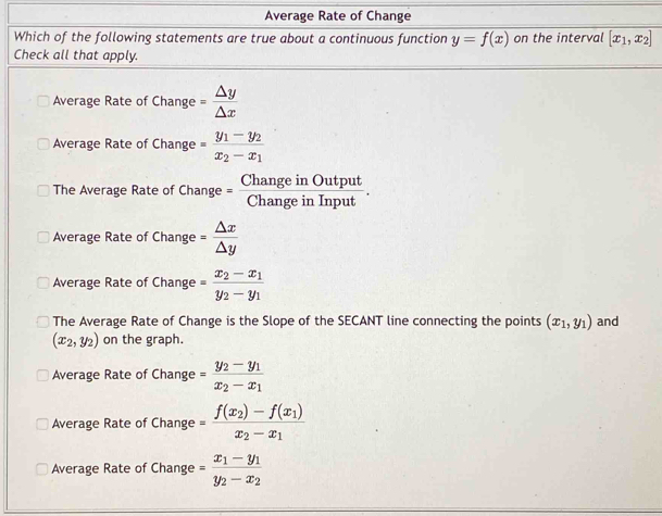 Average Rate of Change
Which of the following statements are true about a continuous function y=f(x) on the interval [x_1,x_2]
Check all that apply.
Average Rate of Change = △ y/△ x 
Average Rate of Change =frac y_1-y_2x_2-x_1
The Average Rate of Change = ChangeinOutput/ChangeinInput .
Average Rate of Change = △ x/△ y 
Average Rate of Change =frac x_2-x_1y_2-y_1
The Average Rate of Change is the Slope of the SECANT line connecting the points (x_1,y_1) and
(x_2,y_2) on the graph.
Average Rate of Change =frac y_2-y_1x_2-x_1
Average Rate of Change =frac f(x_2)-f(x_1)x_2-x_1
Average Rate of Change =frac x_1-y_1y_2-x_2