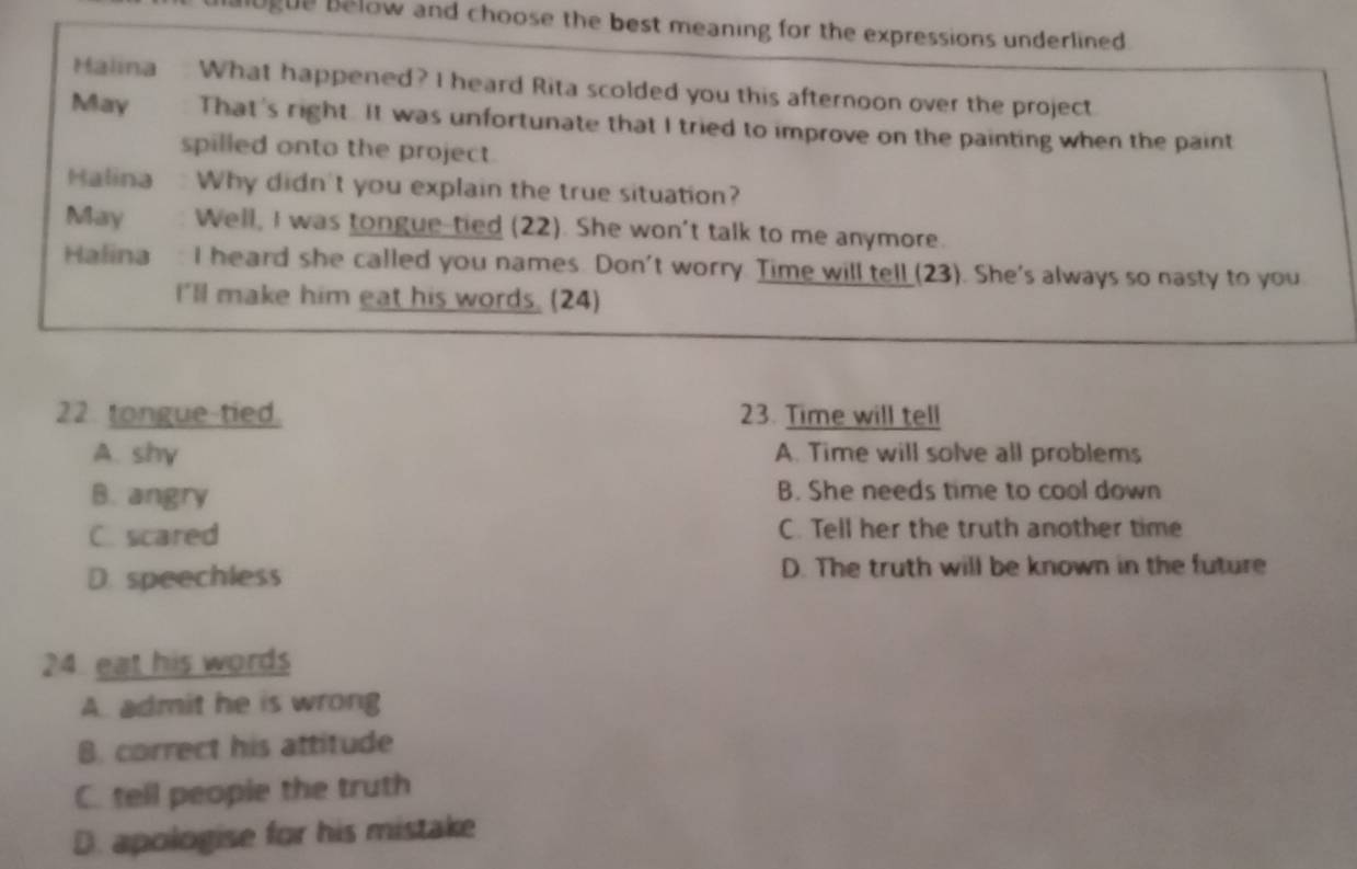 lugue below and choose the best meaning for the expressions underlined .
Malina What happened? I heard Rita scolded you this afternoon over the project
May That's right. It was unfortunate that I tried to improve on the painting when the paint
spilled onto the project.
Halina Why didn't you explain the true situation?
May Well, I was tongue-tied (22). She won't talk to me anymore.
Halina I heard she called you names. Don't worry. Time will tell (23). She's always so nasty to you
I'll make him eat his words. (24)
22 tongue-tied. 23. Time will tell
A. shy A. Time will solve all problems
B. angry B. She needs time to cool down
C. scared C. Tell her the truth another time
D. speechless D. The truth will be known in the future
24 eat his words
A. admit he is wrong
B. correct his attitude
C. tell people the truth
D. apologise for his mistake
