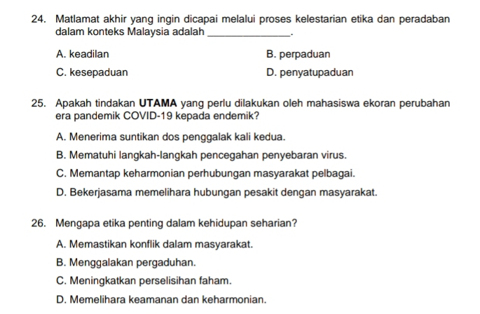 Matlamat akhir yang ingin dicapai melalui proses kelestarian etika dan peradaban
dalam konteks Malaysia adalah _.
A. keadilan B. perpaduan
C. kesepaduan D. penyatupaduan
25. Apakah tindakan UTAMA yang perlu dilakukan oleh mahasiswa ekoran perubahan
era pandemik COVID-19 kepada endemik?
A. Menerima suntikan dos penggalak kali kedua.
B. Mematuhi langkah-langkah pencegahan penyebaran virus.
C. Memantap keharmonian perhubungan masyarakat pelbagai.
D. Bekerjasama memelihara hubungan pesakit dengan masyarakat.
26. Mengapa etika penting dalam kehidupan seharian?
A. Memastikan konflik dalam masyarakat.
B. Menggalakan pergaduhan.
C. Meningkatkan perselisihan faham.
D. Memelihara keamanan dan keharmonian.