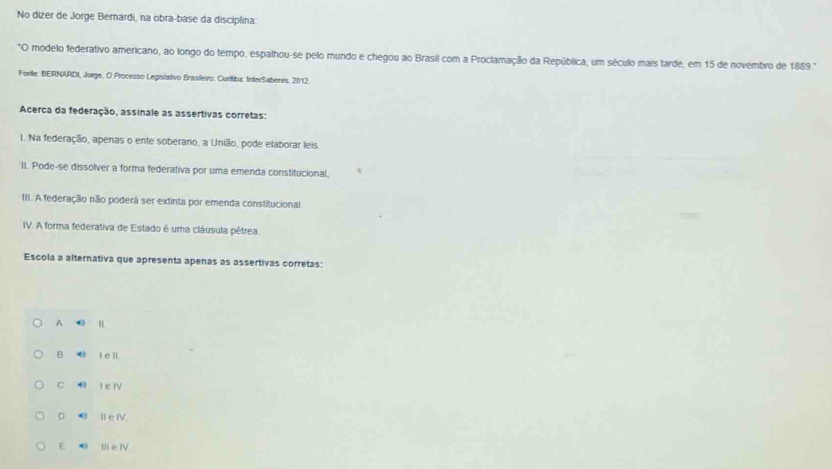 No dizer de Jorge Bemardi, na obra-base da disciplina
*O modelo federativo americano, ao longo do tempo, espalhou-se pelo mundo e chegou ao Brasil com a Proclamação da República, um século mais tarde, em 15 de novembro de 1889.
Forte: BERNARDI, Jorge, O Processo Legislativo Brasileiro. Curitiba: InterSaberes, 2012.
Acerca da federação, assinale as assertivas corretas:
1. Na federação, apenas o ente soberaro, a União, pode elaborar leis.
II. Pode-se dissolver a forma federativa por uma emenda constitucional,
III. A federação não poderá ser extinta por emenda constitucional.
IV. A forma federativa de Estado é uma cláusula pêtrea
Escola a alternativa que apresenta apenas as assertivas corretas:
A Ⅱ
B t e l
C 4 l e rV
D Ile ⅣV
E Il e fV