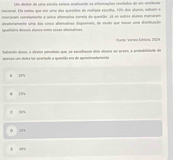 Um diretor de uma escola estava analisando as informações reveladas de um vestibular
nacional. Ele notou que em uma das questões de múltipla escolha, 10% dos alunos, sabiam e
marcaram corretamente a única alternativa correta da questão. Já os outros alunos marcaram
aleatoriamente uma das cinco alternativas disponíveis, de modo que houve uma distribuição
igualitária desses alunos entre essas alternativas.
Fonte: Vortex Editora, 2024
Sabendo disso, o diretor percebeu que, se escolhesse dois alunos ao acaso, a probabilidade de
apenas um deles ter acertado a questão era de aproximadamente
A 20%
B 25%
C 30%
D 35%
E 40%