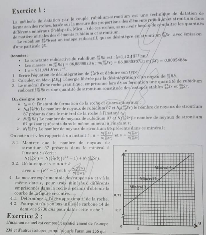 La méthode de datation par le couple rubidium-strontium est une technique de datation de
formation des roches, basée sur la mesure des proportions des éléments rubidium et strontium dans
différents minéraux (Feldspath, Mica...) de ces roches, sans avoir besoin de connaitre les quantités
de matière initiales des éléments rubidium et strontium.
Le rubidium beginarrayr 87 37endarray Rb est un isotope radioactif, qui se désintègre en strontium (Sr avec émission
d'une particule $X.
Données :
La constante radioactive du rubidium  87/37 Rbest:lambda =1,42_ _ ansurd 
Les masses : m(_3^((87)Rb)=86,888823u;m(_(38)^(87)Sr)=86,8880307u;m(_2^4X)=0,0005486u
1u=931,494Mev. c^-2).
1. Ecrire l'équation de désintégration de  87/37 Rb et déduire son type,
2. Calculer, en Mev, |△ E_0| l'énergie libérée par la désintégration d'un noyau de  87/37 Rb.
3. Le minéral d'une roche granitique, emprisonne lors de sa formation une quantité de rubidium
radioactif $R6 et une quantité de strontium constituée des isotopés stables  87/30 Sr et _(38)^(86)Sr.
On désigne par :
t_0=0 : l'instant de formation de la roche et de ses minéraux ;
N_0( R6) Le nombre de noyaux de rubidium 87 et N_p( 87/39 Sr) le nombre de noyaux de strontium
87 présents dans le minéral de la roche à l'instant t_0surd 
N(_(37)^(87)Rb) Le nombre de noyaux de rubidium 87 et Nbeginpmatrix  417/18 Sr) le nombre de noyaux de strontium
87 qui sont présents dans le même minéral à l'instant t;
N(_(38)^(86)Sr) Le nombre de noyaux de strontium 86 présents dans ce minéral ;
On note u et v les rapports à un instant t:u=frac N( v7/2 lBbendpmatrix Nbeginpmatrix frac 10π endpmatrix  sin /3π  sr) et v=frac (N(_10)^(frac n^(2))10Sr)(N(_10)^(frac n+)10Sr)
3.1. Montrer que le nombre de noyaux de
strontium 87 présents dans le minéral à
l'instant t s'écrit :
N(_(30)^(87)Sr)=N(_(37)^(87)Rb)(e^(lambda t)-1)+N_0(_(30)^(θ 7)Sr)
3.2. Déduire que : v=a.u+b
avec a=(e^(lambda t)-1) et b=frac N_0(xi _0^nsr)N(frac 0Sr)
4. La mesure expérimentale des rapports u et v à la
même date t_a pour trois minéraux différents
emprisonnés dans la roche a permis d'obtenir la
courbe de la figure ci-contre. 
4.1. Détermîner t, l'âge approximatif de la roche.
4.2. Pourquoi n'a-t-on pas utilisé le carbone 14 de
demi-vie 5730 ans pour dater cette roche ? 
Exercice 2 :
L'uranium naturel est composé essentiellement de l'isotope
238 et d'autres isotopes, parmi lesquels l'uranium 235 qui