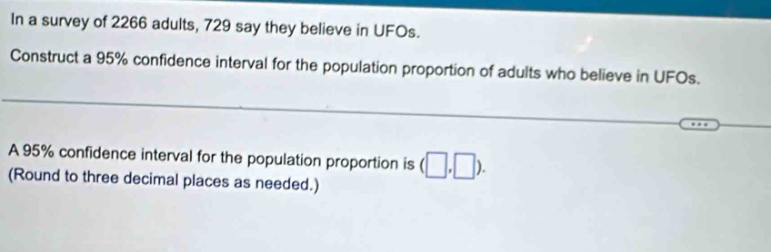 In a survey of 2266 adults, 729 say they believe in UFOs. 
Construct a 95% confidence interval for the population proportion of adults who believe in UFOs. 
_ 
_ 
A 95% confidence interval for the population proportion is (□ ,□ ). 
(Round to three decimal places as needed.)