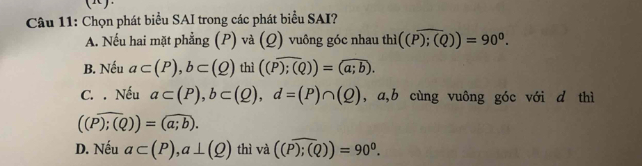 ().
Câu 11: Chọn phát biểu SAI trong các phát biểu SAI?
A. Nếu hai mặt phẳng (P) và (Q) vuông góc nhau th 1i ((overline P);(Q))=90^0.
B. Nếu a⊂ (P), b⊂ (Q) thì ((overline P);(Q))=(overline a;b).
C. . Nếu a⊂ (P), b⊂ (Q), d=(P)∩ (Q) , a,b cùng vuông góc với d thì
((Pencloselongdiv ;(Q))=(a;b).
D. Nếu a⊂ (P), a⊥ (Q) thì va((P);(Q))=90^0.